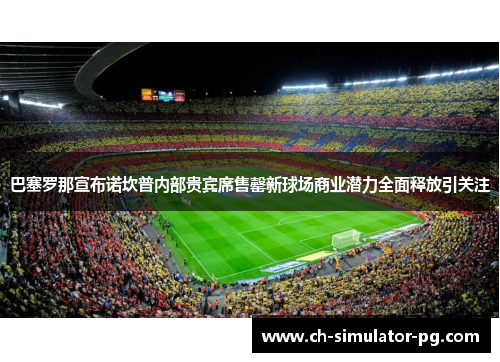 巴塞罗那宣布诺坎普内部贵宾席售罄新球场商业潜力全面释放引关注