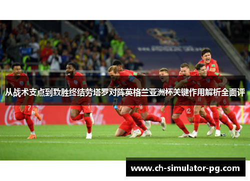 从战术支点到致胜终结劳塔罗对阵英格兰亚洲杯关键作用解析全面评 从战术支点到致胜终结劳塔罗对阵英格兰亚洲杯关键作用解析全面评