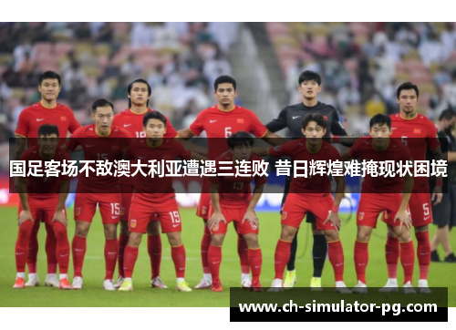 国足客场不敌澳大利亚遭遇三连败 昔日辉煌难掩现状困境